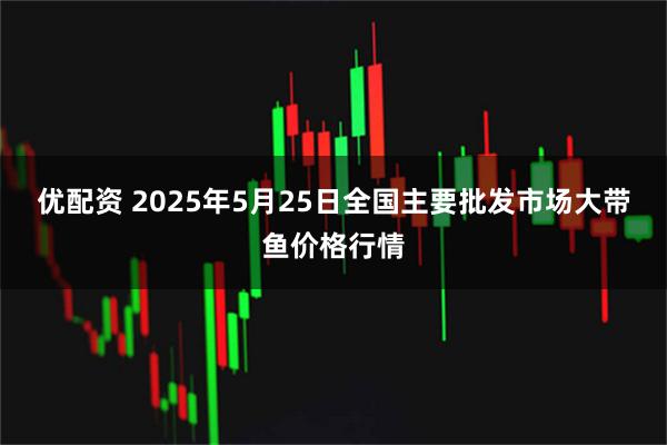 优配资 2025年5月25日全国主要批发市场大带鱼价格行情