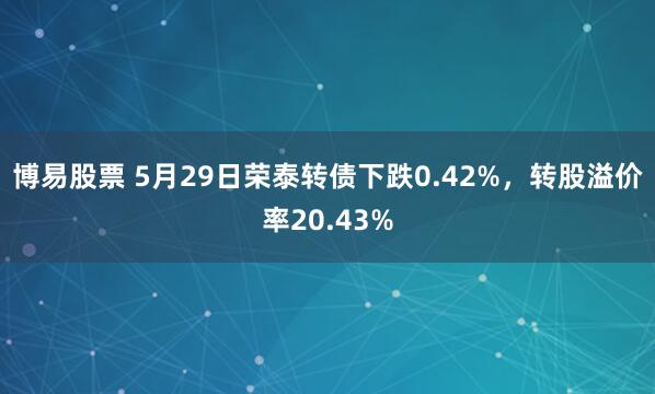 博易股票 5月29日荣泰转债下跌0.42%,转股溢价率20.43%
