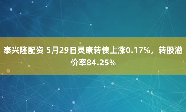 泰兴隆配资 5月29日灵康转债上涨0.17%，转股溢价率84.25%