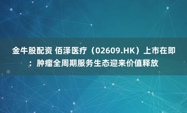 金牛股配资 佰泽医疗（02609.HK）上市在即：肿瘤全周期服务生态迎来价值释放