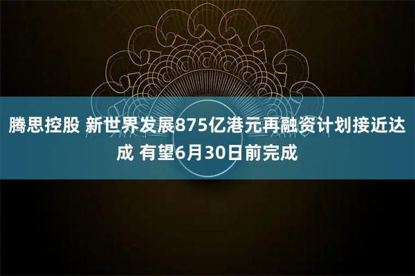 腾思控股 新世界发展875亿港元再融资计划接近达成 有望6月30日前完成