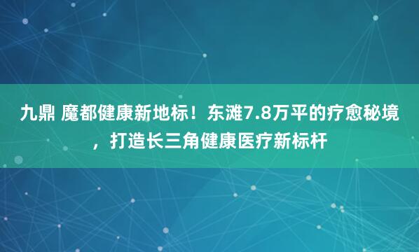 九鼎 魔都健康新地标！东滩7.8万平的疗愈秘境，打造长三角健康医疗新标杆