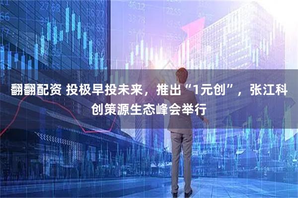 翻翻配资 投极早投未来，推出“1元创”，张江科创策源生态峰会举行