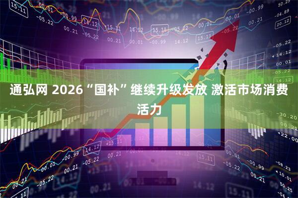 通弘网 2026“国补”继续升级发放 激活市场消费活力