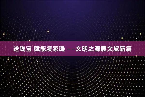 送钱宝 赋能凌家滩 ——文明之源展文旅新篇