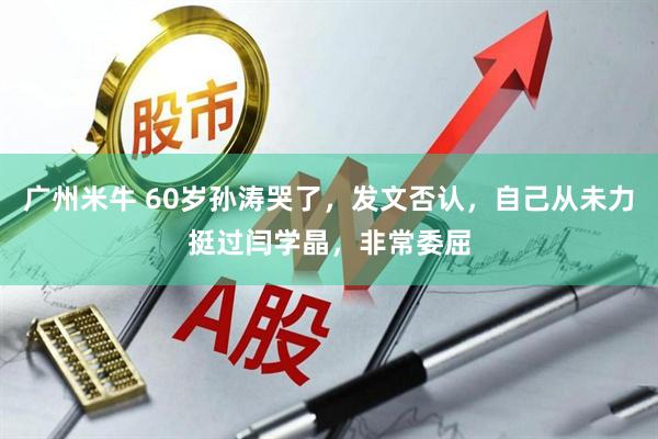 广州米牛 60岁孙涛哭了，发文否认，自己从未力挺过闫学晶，非常委屈