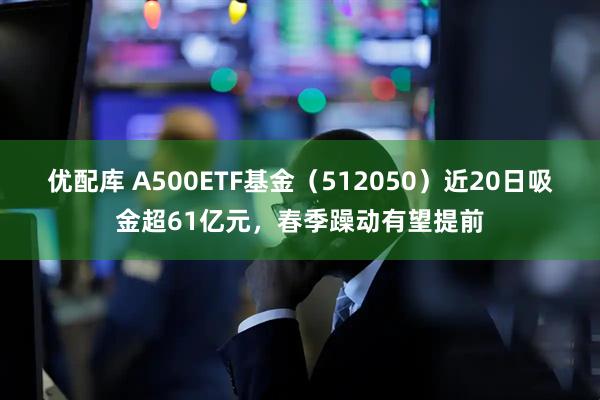优配库 A500ETF基金（512050）近20日吸金超61亿元，春季躁动有望提前