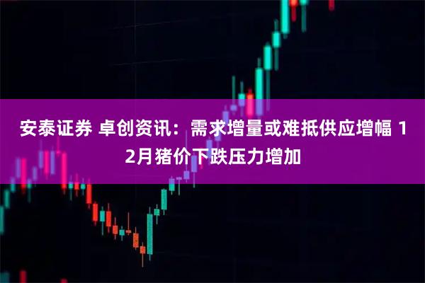 安泰证券 卓创资讯：需求增量或难抵供应增幅 12月猪价下跌压力增加