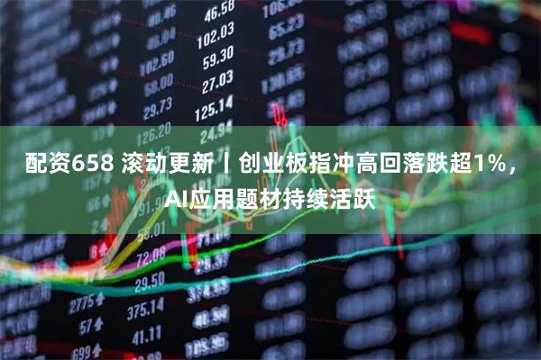 配资658 滚动更新丨创业板指冲高回落跌超1%，AI应用题材持续活跃