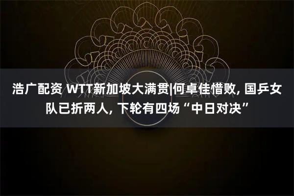 浩广配资 WTT新加坡大满贯|何卓佳惜败, 国乒女队已折两人, 下轮有四场“中日对决”