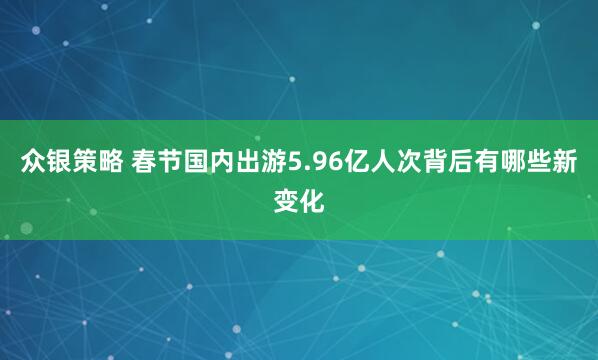 众银策略 春节国内出游5.96亿人次背后有哪些新变化