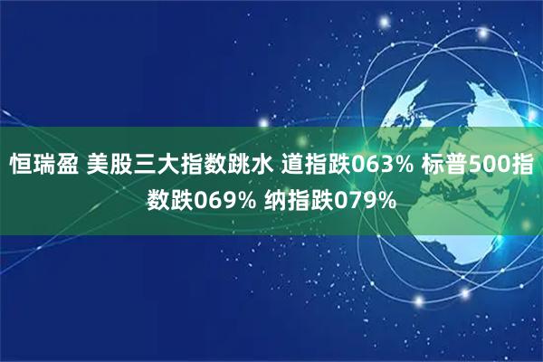 恒瑞盈 美股三大指数跳水 道指跌063% 标普500指数跌069% 纳指跌079%