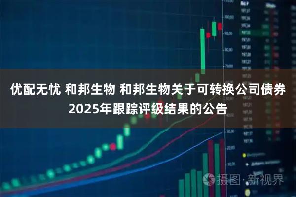 优配无忧 和邦生物 和邦生物关于可转换公司债券2025年跟踪评级结果的公告