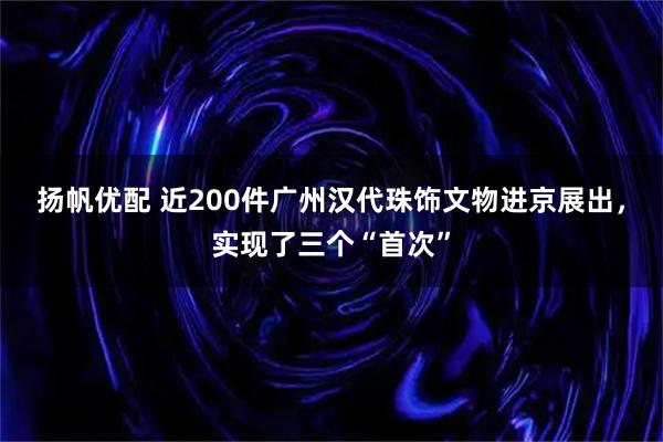 扬帆优配 近200件广州汉代珠饰文物进京展出，实现了三个“首次”