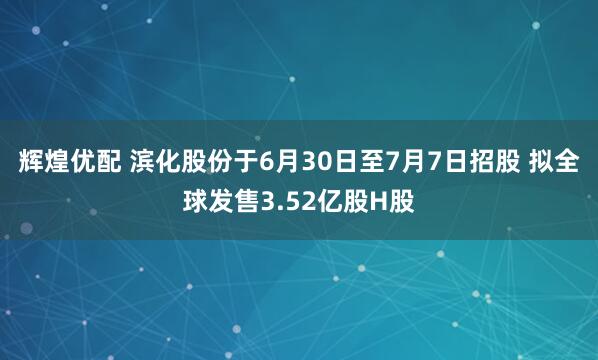辉煌优配 滨化股份于6月30日至7月7日招股 拟全球发售3.52亿股H股
