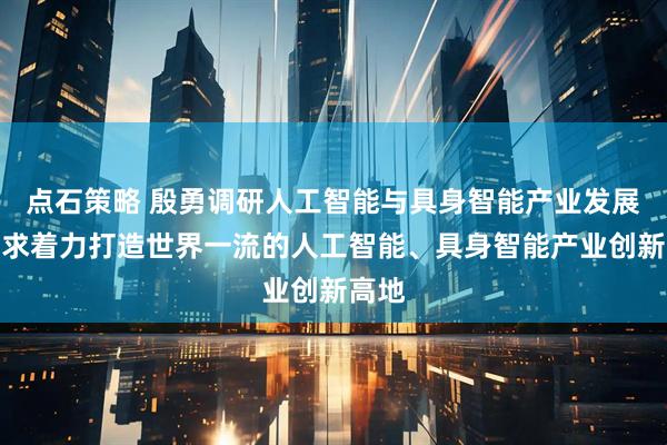 点石策略 殷勇调研人工智能与具身智能产业发展，要求着力打造世界一流的人工智能、具身智能产业创新高地