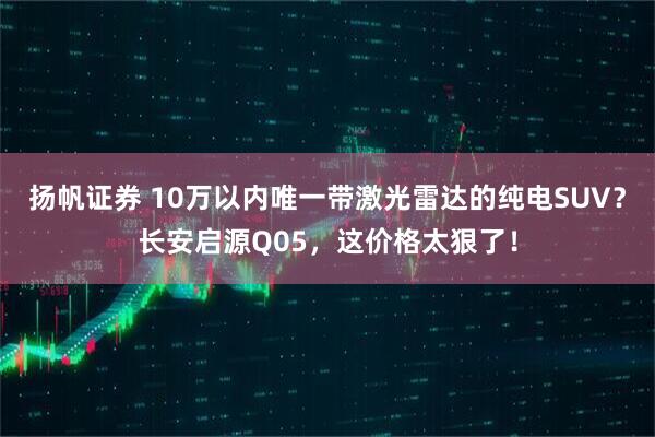 扬帆证券 10万以内唯一带激光雷达的纯电SUV？长安启源Q05，这价格太狠了！