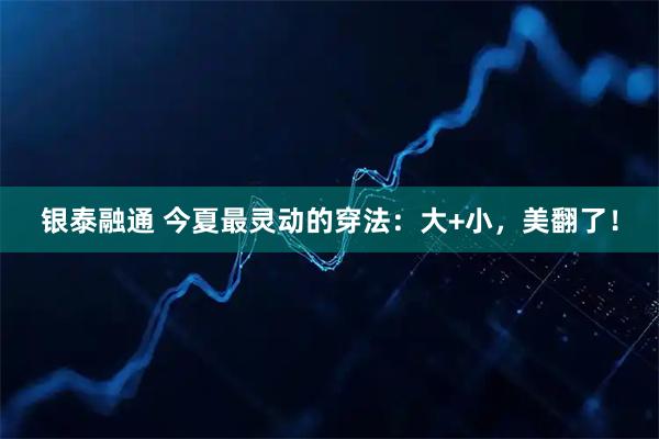 银泰融通 今夏最灵动的穿法：大+小，美翻了！