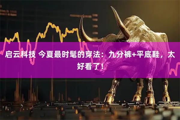 启云科技 今夏最时髦的穿法：九分裤+平底鞋，太好看了！